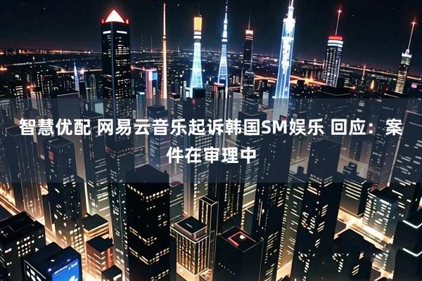 智慧优配 网易云音乐起诉韩国SM娱乐 回应：案件在审理中