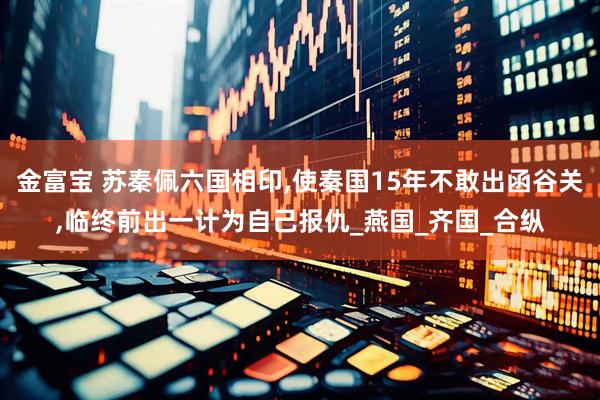 金富宝 苏秦佩六国相印,使秦国15年不敢出函谷关,临终前出一计为自己报仇_燕国_齐国_合纵