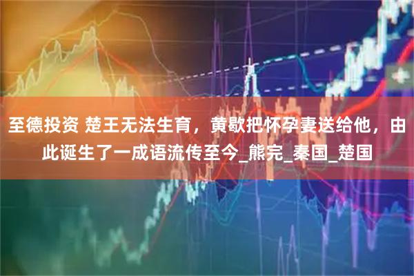 至德投资 楚王无法生育，黄歇把怀孕妻送给他，由此诞生了一成语流传至今_熊完_秦国_楚国