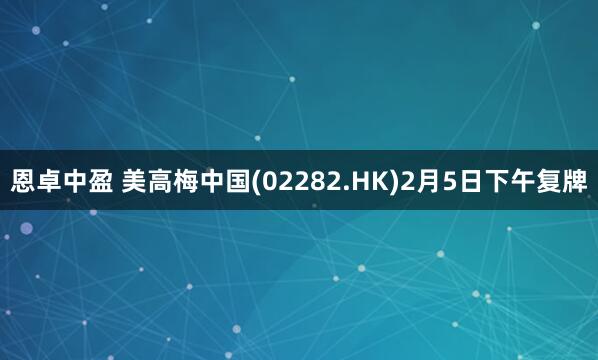 恩卓中盈 美高梅中国(02282.HK)2月5日下午复牌
