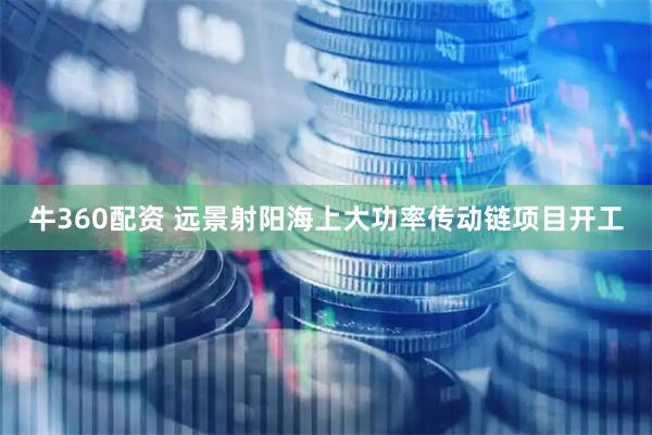 牛360配资 远景射阳海上大功率传动链项目开工