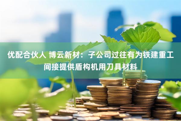 优配合伙人 博云新材：子公司过往有为铁建重工间接提供盾构机用刀具材料
