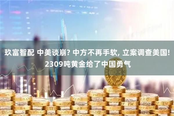 玖富智配 中美谈崩? 中方不再手软, 立案调查美国! 2309吨黄金给了中国勇气