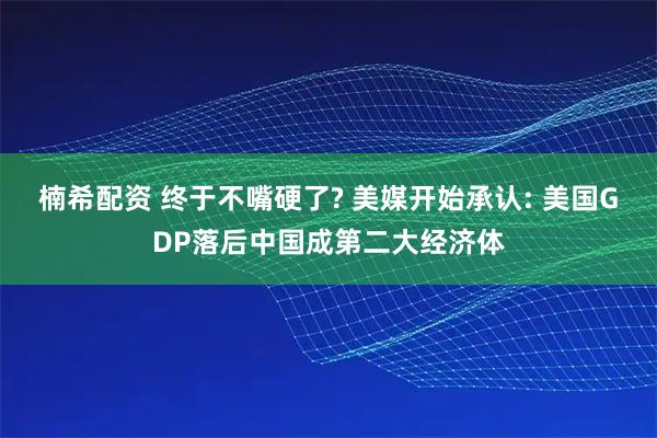 楠希配资 终于不嘴硬了? 美媒开始承认: 美国GDP落后中国成第二大经济体