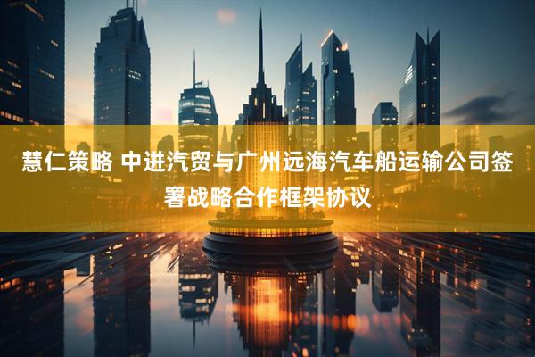 慧仁策略 中进汽贸与广州远海汽车船运输公司签署战略合作框架协议