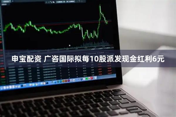 申宝配资 广咨国际拟每10股派发现金红利6元
