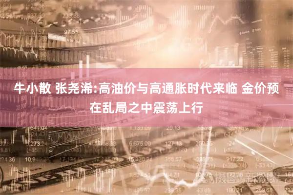 牛小散 张尧浠:高油价与高通胀时代来临 金价预在乱局之中震荡上行