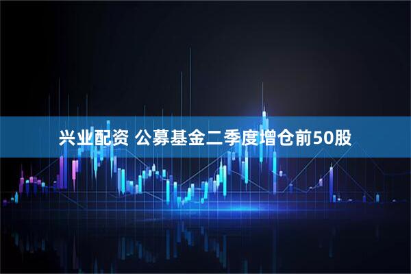 兴业配资 公募基金二季度增仓前50股