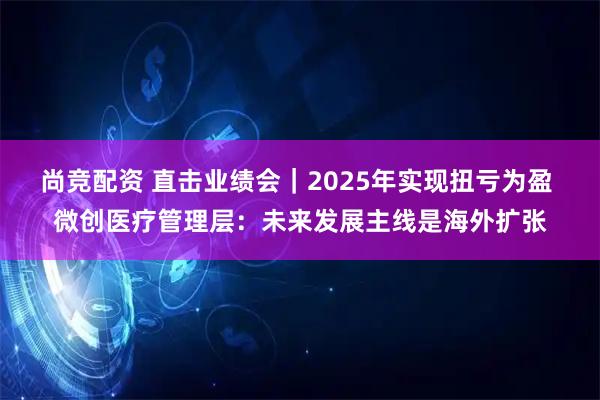 尚竞配资 直击业绩会|2025年实现扭亏为盈 微创医疗管理层:未来发展主线是海外扩张