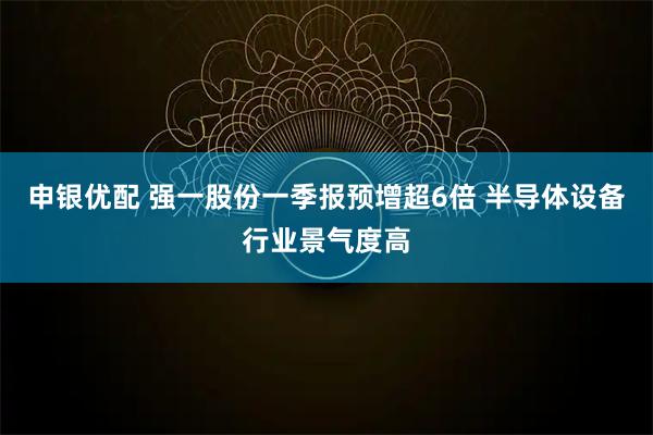 申银优配 强一股份一季报预增超6倍 半导体设备行业景气度高