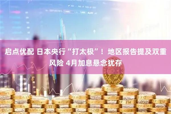 启点优配 日本央行“打太极”！地区报告提及双重风险 4月加息悬念犹存
