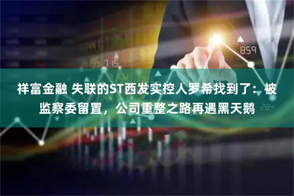 祥富金融 失联的ST西发实控人罗希找到了:被监察委留置,公司重整之路再遇黑天鹅