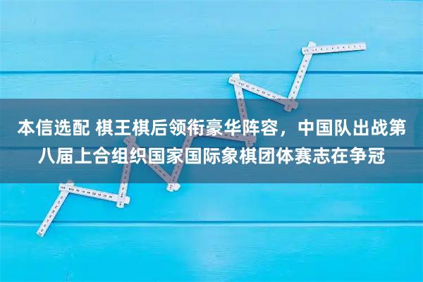 本信选配 棋王棋后领衔豪华阵容，中国队出战第八届上合组织国家国际象棋团体赛志在争冠