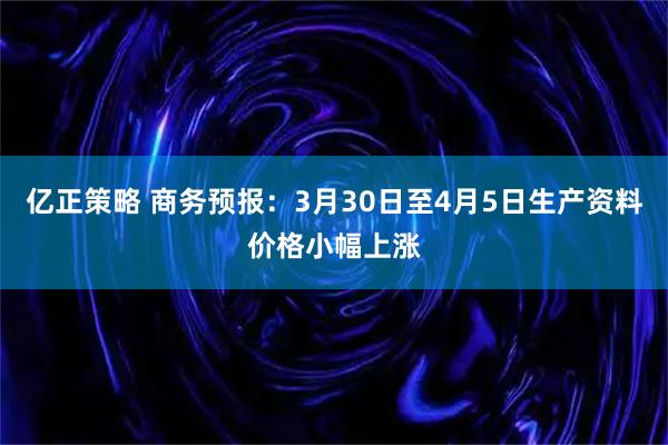 亿正策略 商务预报：3月30日至4月5日生产资料价格小幅上涨
