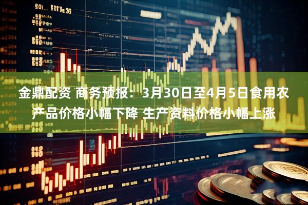 金鼎配资 商务预报：3月30日至4月5日食用农产品价格小幅下降 生产资料价格小幅上涨