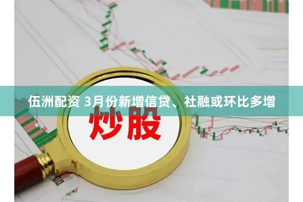 伍洲配资 3月份新增信贷、社融或环比多增