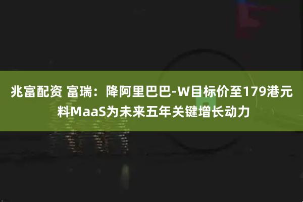 兆富配资 富瑞：降阿里巴巴-W目标价至179港元 料MaaS为未来五年关键增长动力