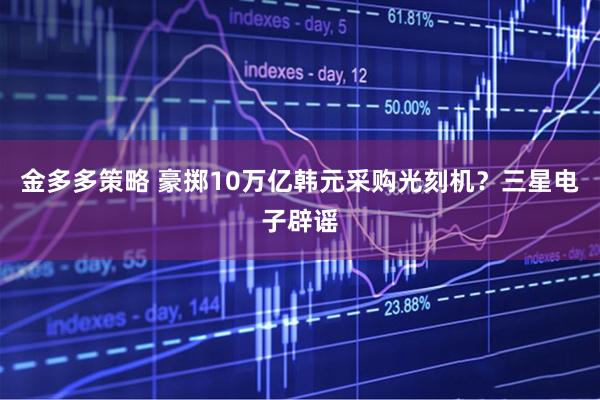 金多多策略 豪掷10万亿韩元采购光刻机？三星电子辟谣
