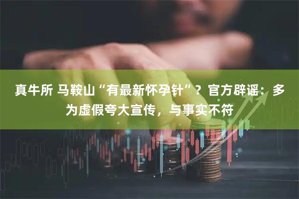 真牛所 马鞍山“有最新怀孕针”？官方辟谣：多为虚假夸大宣传，与事实不符
