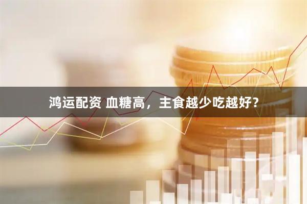 鸿运配资 血糖高，主食越少吃越好？
