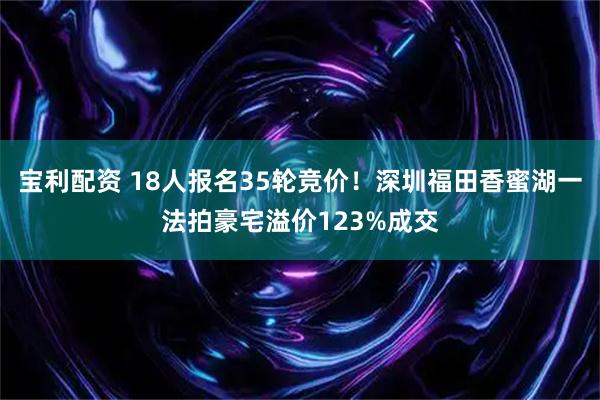 宝利配资 18人报名35轮竞价！深圳福田香蜜湖一法拍豪宅溢价123%成交